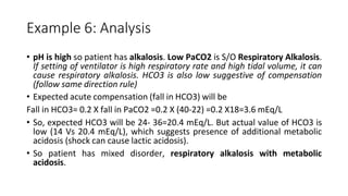 Example 6: Analysis
• pH is high so patient has alkalosis. Low PaCO2 is S/O Respiratory Alkalosis.
If setting of ventilator is high respiratory rate and high tidal volume, it can
cause respiratory alkalosis. HCO3 is also low suggestive of compensation
(follow same direction rule)
• Expected acute compensation (fall in HCO3) will be
Fall in HCO3= 0.2 X fall in PaCO2 =0.2 X (40-22) =0.2 X18=3.6 mEq/L
• So, expected HCO3 will be 24- 36=20.4 mEq/L. But actual value of HCO3 is
low (14 Vs 20.4 mEq/L), which suggests presence of additional metabolic
acidosis (shock can cause lactic acidosis).
• So patient has mixed disorder, respiratory alkalosis with metabolic
acidosis.
 