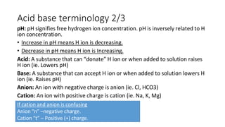 Acid base terminology 2/3
pH: pH signifies free hydrogen ion concentration. pH is inversely related to H
ion concentration.
• Increase in pH means H ion is decreasing.
• Decrease in pH means H ion is Increasing.
Acid: A substance that can “donate” H ion or when added to solution raises
H ion (ie. Lowers pH)
Base: A substance that can accept H ion or when added to solution lowers H
ion (ie. Raises pH)
Anion: An ion with negative charge is anion (ie. Cl, HCO3)
Cation: An ion with positive charge is cation (ie. Na, K, Mg)
If cation and anion is confusing
Anion “n” –negative charge.
Cation “t” – Positive (+) charge.
 