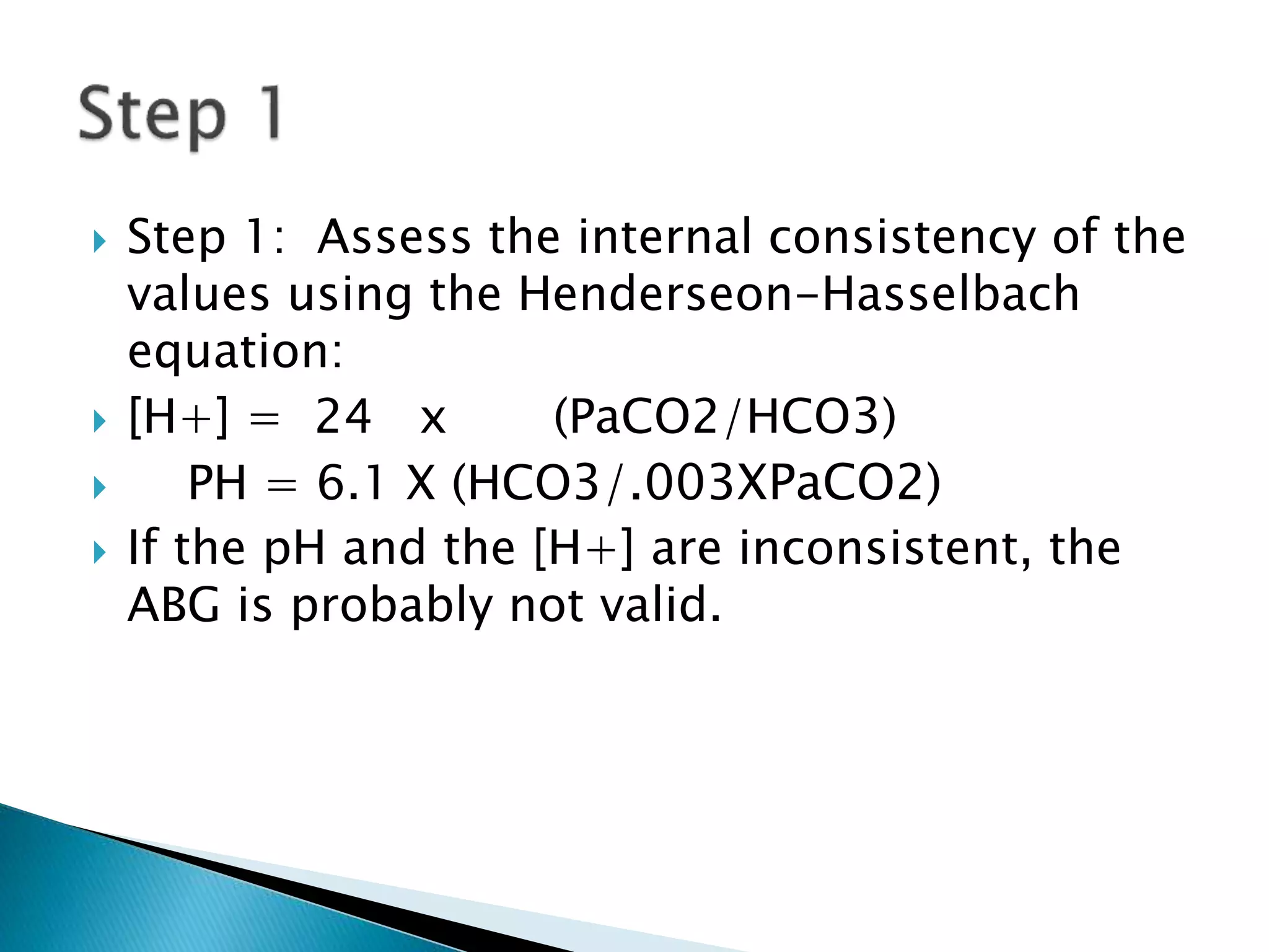  Step 1: Assess the internal consistency of the
values using the Henderseon-Hasselbach
equation:
 [H+] = 24 x (PaCO2/HCO3)
 PH = 6.1 X (HCO3/.003XPaCO2)
 If the pH and the [H+] are inconsistent, the
ABG is probably not valid.
 