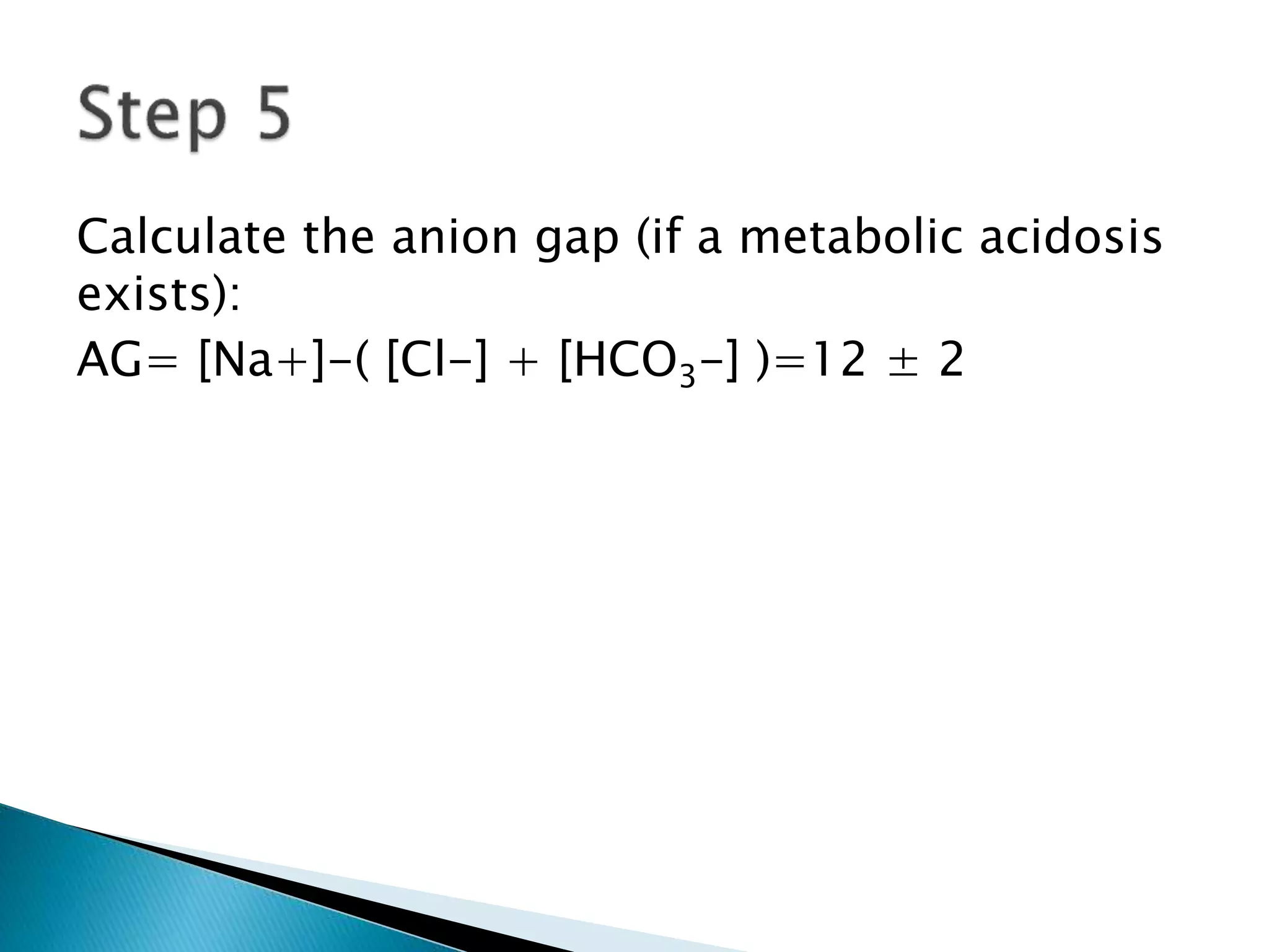 Calculate the anion gap (if a metabolic acidosis
exists):
AG= [Na+]-( [Cl-] + [HCO3-] )=12 ± 2
 