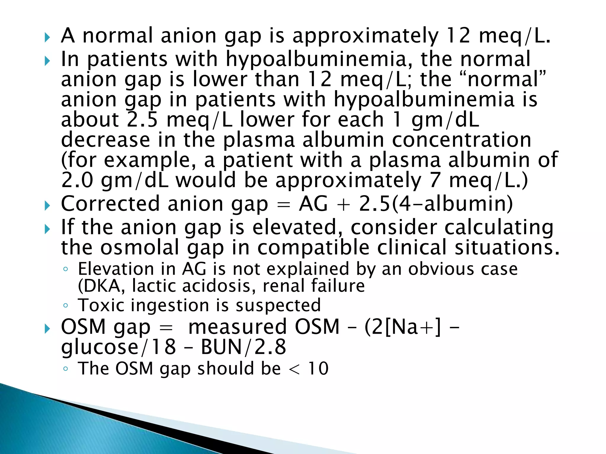  A normal anion gap is approximately 12 meq/L.
 In patients with hypoalbuminemia, the normal
anion gap is lower than 12 meq/L; the “normal”
anion gap in patients with hypoalbuminemia is
about 2.5 meq/L lower for each 1 gm/dL
decrease in the plasma albumin concentration
(for example, a patient with a plasma albumin of
2.0 gm/dL would be approximately 7 meq/L.)
 Corrected anion gap = AG + 2.5(4-albumin)
 If the anion gap is elevated, consider calculating
the osmolal gap in compatible clinical situations.
◦ Elevation in AG is not explained by an obvious case
(DKA, lactic acidosis, renal failure
◦ Toxic ingestion is suspected
 OSM gap = measured OSM – (2[Na+] -
glucose/18 – BUN/2.8
◦ The OSM gap should be < 10
 