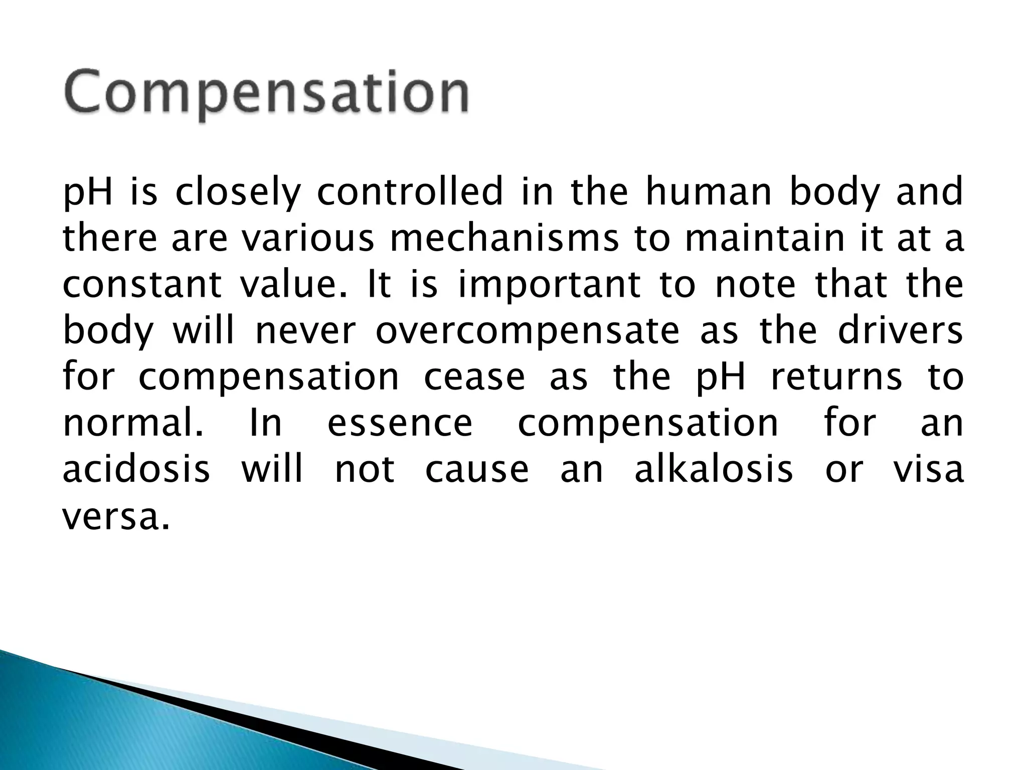 pH is closely controlled in the human body and
there are various mechanisms to maintain it at a
constant value. It is important to note that the
body will never overcompensate as the drivers
for compensation cease as the pH returns to
normal. In essence compensation for an
acidosis will not cause an alkalosis or visa
versa.
 