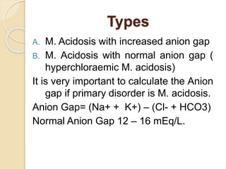Types
A. M. Acidosis with increased anion gap
B. M. Acidosis with normal anion gap (
hyperchloraemic M. acidosis)
It is very important to calculate the Anion
gap if primary disorder is M. acidosis.
Anion Gap= (Na+ + K+) – (Cl- + HCO3)
Normal Anion Gap 12 – 16 mEq/L.
 