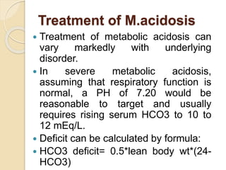 Treatment of M.acidosis
 Treatment of metabolic acidosis can
vary markedly with underlying
disorder.
 In severe metabolic acidosis,
assuming that respiratory function is
normal, a PH of 7.20 would be
reasonable to target and usually
requires rising serum HCO3 to 10 to
12 mEq/L.
 Deficit can be calculated by formula:
 HCO3 deficit= 0.5*lean body wt*(24-
HCO3)
 