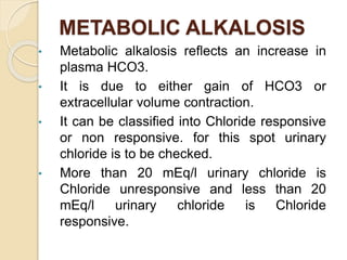 METABOLIC ALKALOSIS
• Metabolic alkalosis reflects an increase in
plasma HCO3.
• It is due to either gain of HCO3 or
extracellular volume contraction.
• It can be classified into Chloride responsive
or non responsive. for this spot urinary
chloride is to be checked.
• More than 20 mEq/l urinary chloride is
Chloride unresponsive and less than 20
mEq/l urinary chloride is Chloride
responsive.
 