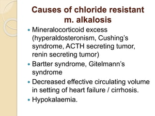 Causes of chloride resistant
m. alkalosis
 Mineralocorticoid excess
(hyperaldosteronism, Cushing’s
syndrome, ACTH secreting tumor,
renin secreting tumor)
 Bartter syndrome, Gitelmann’s
syndrome
 Decreased effective circulating volume
in setting of heart failure / cirrhosis.
 Hypokalaemia.
 