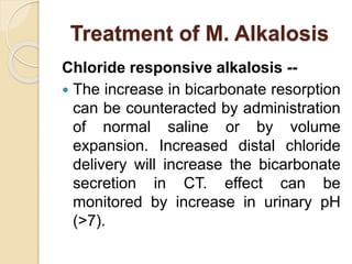 Treatment of M. Alkalosis
Chloride responsive alkalosis --
 The increase in bicarbonate resorption
can be counteracted by administration
of normal saline or by volume
expansion. Increased distal chloride
delivery will increase the bicarbonate
secretion in CT. effect can be
monitored by increase in urinary pH
(>7).
 