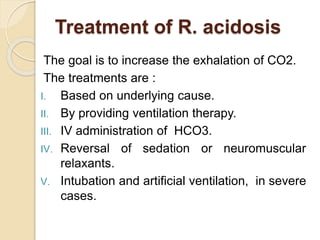 Treatment of R. acidosis
The goal is to increase the exhalation of CO2.
The treatments are :
I. Based on underlying cause.
II. By providing ventilation therapy.
III. IV administration of HCO3.
IV. Reversal of sedation or neuromuscular
relaxants.
V. Intubation and artificial ventilation, in severe
cases.
 