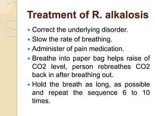 Treatment of R. alkalosis
 Correct the underlying disorder.
 Slow the rate of breathing.
 Administer of pain medication.
 Breathe into paper bag helps raise of
CO2 level, person rebreathes CO2
back in after breathing out.
 Hold the breath as long, as possible
and repeat the sequence 6 to 10
times.
 