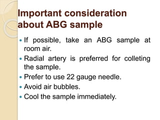Important consideration
about ABG sample
 If possible, take an ABG sample at
room air.
 Radial artery is preferred for colleting
the sample.
 Prefer to use 22 gauge needle.
 Avoid air bubbles.
 Cool the sample immediately.
 