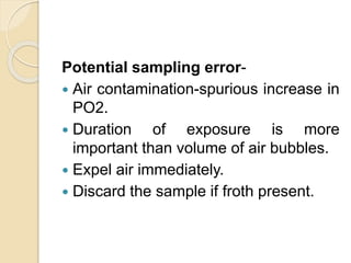 Potential sampling error-
 Air contamination-spurious increase in
PO2.
 Duration of exposure is more
important than volume of air bubbles.
 Expel air immediately.
 Discard the sample if froth present.
 