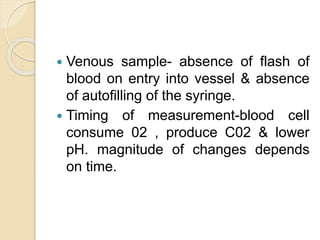  Venous sample- absence of flash of
blood on entry into vessel & absence
of autofilling of the syringe.
 Timing of measurement-blood cell
consume 02 , produce C02 & lower
pH. magnitude of changes depends
on time.
 