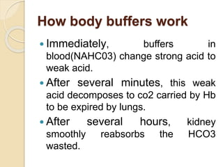 How body buffers work
 Immediately, buffers in
blood(NAHC03) change strong acid to
weak acid.
 After several minutes, this weak
acid decomposes to co2 carried by Hb
to be expired by lungs.
 After several hours, kidney
smoothly reabsorbs the HCO3
wasted.
 