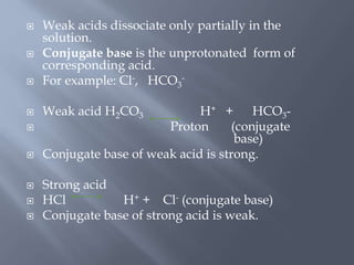  Weak acids dissociate only partially in the
solution.
 Conjugate base is the unprotonated form of
corresponding acid.
 For example: Cl-, HCO3
-
 Weak acid H2CO3 H+ + HCO3-
 Proton (conjugate
base)
 Conjugate base of weak acid is strong.
 Strong acid
 HCl H+ + Cl- (conjugate base)
 Conjugate base of strong acid is weak.
 