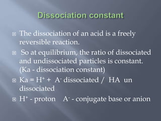  The dissociation of an acid is a freely
reversible reaction.
 So at equilibrium, the ratio of dissociated
and undissociated particles is constant.
(Ka - dissociation constant)
 Ka = H+ + A- dissociated / HA un
dissociated
 H+ - proton A- - conjugate base or anion
 