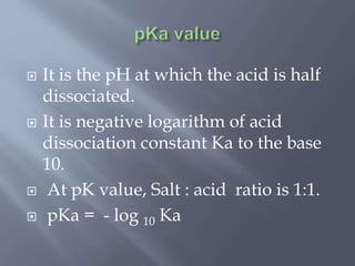  It is the pH at which the acid is half
dissociated.
 It is negative logarithm of acid
dissociation constant Ka to the base
10.
 At pK value, Salt : acid ratio is 1:1.
 pKa = - log 10 Ka
 