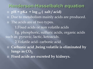  pH = pKa + log 10 ( salt / acid)
 Due to metabolism mainly acids are produced.
 The acids are of two types.
1.Fixed acids or non volatile acids
Eg. phosphoric, sulfuric acids, organic acids
such as pyruvic, lactic, ketoacids.
2.Volatile acid- carbonic acid
 Carbonic acid ,being volatile is eliminated by
lungs as CO2.
 Fixed acids are excreted by kidneys.
 