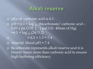  pKa of carbonic acid is 6.1.
 pH = 6.1 + log 10 (bicarbonate/ carbonic acid –
0.03 x pa CO2 ) { paCO2- 40mm of Hg}
=6.1 + log 10 (24/1.2)
 = 6.1 + 1.3 = 7.4
 Arterial blood pH = 7.4
 Bicarbonate represents alkali reserve and it is
twenty times more than carbonic acid to ensure
high buffering efficiency.
 