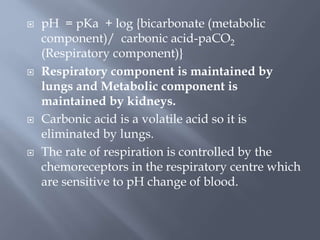  pH = pKa + log {bicarbonate (metabolic
component)/ carbonic acid-paCO2
(Respiratory component)}
 Respiratory component is maintained by
lungs and Metabolic component is
maintained by kidneys.
 Carbonic acid is a volatile acid so it is
eliminated by lungs.
 The rate of respiration is controlled by the
chemoreceptors in the respiratory centre which
are sensitive to pH change of blood.
 