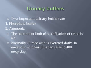  Two important urinary buffers are
1. Phosphate buffer
2. Ammonia
 The maximum limit of acidification of urine is
4.5.
 Normally 70 meq acid is excreted daily. In
metabolic acidosis, this can raise to 400
meq/day.
 