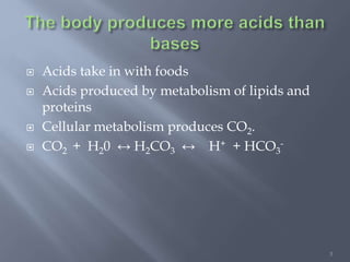 3
 Acids take in with foods
 Acids produced by metabolism of lipids and
proteins
 Cellular metabolism produces CO2.
 CO2 + H20 ↔ H2CO3 ↔ H+ + HCO3
-
 