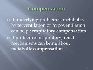 36
 If underlying problem is metabolic,
hyperventilation or hypoventilation
can help : respiratory compensation.
 If problem is respiratory, renal
mechanisms can bring about
metabolic compensation.
 