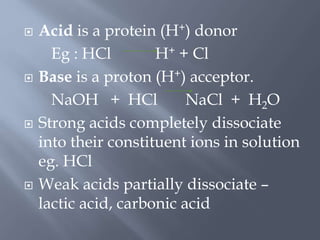  Acid is a protein (H+) donor
Eg : HCl H+ + Cl
 Base is a proton (H+) acceptor.
NaOH + HCl NaCl + H2O
 Strong acids completely dissociate
into their constituent ions in solution
eg. HCl
 Weak acids partially dissociate –
lactic acid, carbonic acid
 