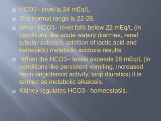  HCO3– level is 24 mEq/L
 The normal range is 22-26.
 When HCO3– level falls below 22 mEq/L (in
conditions like acute watery diarrhea, renal
tubular acidosis, addition of lactic acid and
ketoacids) metabolic acidosis results.
 When the HCO3– levels exceeds 26 mEq/L (in
conditions like persistent vomiting, increased
renin-angiotensin activity, loop diuretics) it is
termed as metabolic alkalosis.
 Kidney regulates HCO3– homeostasis.
 