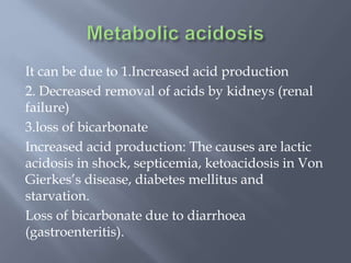 It can be due to 1.Increased acid production
2. Decreased removal of acids by kidneys (renal
failure)
3.loss of bicarbonate
Increased acid production: The causes are lactic
acidosis in shock, septicemia, ketoacidosis in Von
Gierkes’s disease, diabetes mellitus and
starvation.
Loss of bicarbonate due to diarrhoea
(gastroenteritis).
 