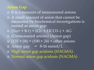 Anion Gap
 It is a measure of unmeasured anions
 A small amount of anion that cannot be
measured by biochemical investigations is
named as anion gap:
 (Na+ + K+) = (Cl– + HCO3–) + AG
 (Unmeasured anions) (Anion gap)
 (135 + 04) = (100 + 24) + other anions
 Anion gap = 8-16 mmol/L
 High anion gap acidosis (HAGMA)
 Normal anion gap acidosis (NAGMA)
 