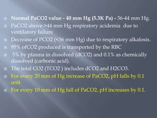  Normal PaCO2 value - 40 mm Hg (5.3K Pa) - 36-44 mm Hg.
 PaCO2 above >44 mm Hg respiratory acidemia due to
ventilatory failure
 Decrease of PCO2 (<36 mm Hg) due to respiratory alkalosis.
 95% ofCO2 produced is transported by the RBC
 5% by plasma in dissolved (dCO2) and 0.1% as chemically
dissolved (carbonic acid).
 The total CO2 (TCO2 ) includes dCO2 and H2CO3.
 For every 20 mm of Hg increase of PaCO2, pH falls by 0.1
unit
 For every 10 mm of Hg fall of PaCO2, pH increases by 0.1.
 