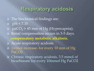  The biochemical findings are:
 pH < 7.35
 paCO2 > 45 mm of Hg (Hypercapnia).
 Renal compensation occurs in 3-5 days.
compensatory metabolic alkalosis.
 Acute respiratory acidosis
 1mmol increase- for every 10 mm of Hg
PaCO2
 Chronic respiratory acidosis, 3.5 mmol of
bicarbonate for every 10mmof Hg PaCO2
 