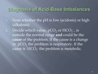 58
1. Note whether the pH is low (acidosis) or high
(alkalosis)
2. Decide which value, pCO2 or HCO3
- , is
outside the normal range and could be the
cause of the problem. If the cause is a change
in pCO2, the problem is respiratory. If the
cause is HCO3
- the problem is metabolic.
 