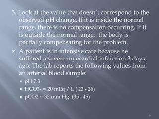 59
3. Look at the value that doesn’t correspond to the
observed pH change. If it is inside the normal
range, there is no compensation occurring. If it
is outside the normal range, the body is
partially compensating for the problem.
 A patient is in intensive care because he
suffered a severe myocardial infarction 3 days
ago. The lab reports the following values from
an arterial blood sample:
 pH 7.3
 HCO3- = 20 mEq / L ( 22 - 26)
 pCO2 = 32 mm Hg (35 - 45)
 