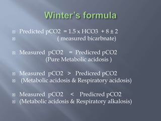  Predicted pCO2 = 1.5 x HCO3 + 8 ± 2
 ( measured bicarbnate)
 Measured pCO2 = Predicred pCO2
(Pure Metabolic acidosis )
 Measured pCO2 > Predicred pCO2
 (Metabolic acidosis & Respiratory acidosis)
 Measured pCO2 < Predicred pCO2
 (Metabolic acidosis & Respiratory alkalosis)
 