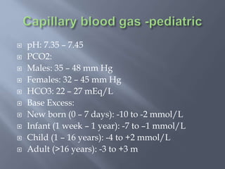  pH: 7.35 – 7.45
 PCO2:
 Males: 35 – 48 mm Hg
 Females: 32 – 45 mm Hg
 HCO3: 22 – 27 mEq/L
 Base Excess:
 New born (0 – 7 days): -10 to -2 mmol/L
 Infant (1 week – 1 year): -7 to –1 mmol/L
 Child (1 – 16 years): -4 to +2 mmol/L
 Adult (>16 years): -3 to +3 m
 