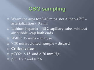  Warm the area for 3-10 mins not > than 420C –
arterialization - 0.2 ml
 Lithium heparin – fill 2 capillary tubes without
air bubble –cap both ends
 Within 15 mins – analyze
 > 30 mins , clotted sample – discard
 Critical values
 pCO2: < 15 and > 70 mm Hg
 pH: < 7.2 and > 7.6
 