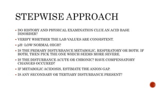  DO HISTORY AND PHYSICAL EXAMINATION CLUE AN ACID BASE
DISORDER?
 VERIFY WHETHER THE LAB VALUES ARE CONSISTENT.
 pH- LOW-NORMAL-HIGH?
 IS THE PRIMARY DISTURBANCE METABOLIC, RESPIRATORY OR BOTH. IF
BOTH, THEN PICK THE ONE WHICH SEEMS MORE SEVERE.
 IS THE DISTURBANCE ACUTE OR CHRONIC? HAVE COMPENSATORY
CHANGES OCCURED?
 IF METABOLIC ACIDOSIS, ESTIMATE THE ANION GAP.
 IS ANY SECONDARY OR TERTIARY DISTURBANCE PRESENT?
 