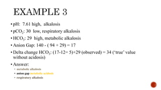 • pH: 7.61 high, alkalosis
• pCO2: 30 low, respiratory alkalosis
• HCO3: 29 high, metabolic alkalosis
• Anion Gap: 140 - ( 94 + 29) = 17
• Delta change HCO3: (17-12= 5)+29 (observed) = 34 (‘true’ value
without acidosis)
• Answer:
• metabolic alkalosis
• anion gap metabolic acidosis
• respiratory alkalosis
 