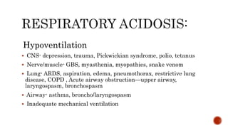 Hypoventilation
 CNS- depression, trauma, Pickwickian syndrome, polio, tetanus
 Nerve/muscle- GBS, myasthenia, myopathies, snake venom
 Lung- ARDS, aspiration, edema, pneumothorax, restrictive lung
disease, COPD , Acute airway obstruction—upper airway,
laryngospasm, bronchospasm
 Airway- asthma, broncho/laryngospasm
 Inadequate mechanical ventilation
 