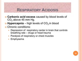 RESPIRATORY ACIDOSIS
 Carbonic acid excess caused by blood levels of
CO2 above 45 mm Hg.
 Hypercapnia – high levels of CO2 in blood
 Chronic conditions:
 Depression of respiratory center in brain that controls
breathing rate – drugs or head trauma
 Paralysis of respiratory or chest muscles
 Emphysema
32
 