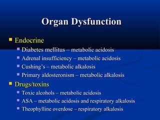 Organ Dysfunction


Endocrine


Diabetes mellitus – metabolic acidosis



Adrenal insufficiency – metabolic acidosis
Cushing’s – metabolic alkalosis
Primary aldosteronism – metabolic alkalosis






Drugs/toxins




Toxic alcohols – metabolic acidosis
ASA – metabolic acidosis and respiratory alkalosis
Theophylline overdose – respiratory alkalosis

 