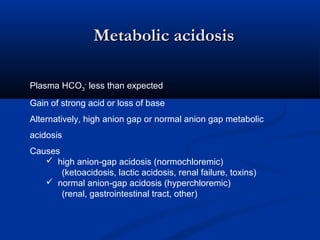 Metabolic acidosis
Plasma HCO3- less than expected
Gain of strong acid or loss of base
Alternatively, high anion gap or normal anion gap metabolic
acidosis
Causes
 high anion-gap acidosis (normochloremic)
(ketoacidosis, lactic acidosis, renal failure, toxins)
 normal anion-gap acidosis (hyperchloremic)
(renal, gastrointestinal tract, other)

 