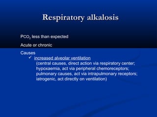 Respiratory alkalosis
PCO2 less than expected
Acute or chronic
Causes
 increased alveolar ventilation
(central causes, direct action via respiratory center;
hypoxaemia, act via peripheral chemoreceptors;
pulmonary causes, act via intrapulmonary receptors;
iatrogenic, act directly on ventilation)

 