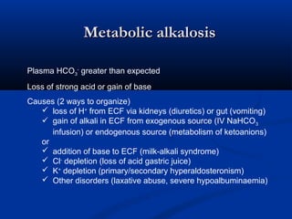 Metabolic alkalosis
Plasma HCO3- greater than expected
Loss of strong acid or gain of base
Causes (2 ways to organize)
 loss of H+ from ECF via kidneys (diuretics) or gut (vomiting)
 gain of alkali in ECF from exogenous source (IV NaHCO 3
infusion) or endogenous source (metabolism of ketoanions)
or
 addition of base to ECF (milk-alkali syndrome)
 Cl- depletion (loss of acid gastric juice)
 K+ depletion (primary/secondary hyperaldosteronism)
 Other disorders (laxative abuse, severe hypoalbuminaemia)

 
