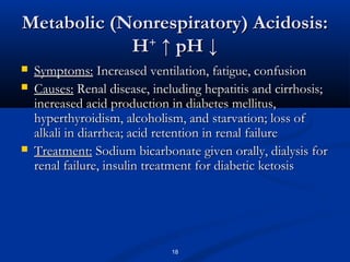 Metabolic (Nonrespiratory) Acidosis:
H+ ↑ pH ↓





Symptoms: Increased ventilation, fatigue, confusion
Causes: Renal disease, including hepatitis and cirrhosis;
increased acid production in diabetes mellitus,
hyperthyroidism, alcoholism, and starvation; loss of
alkali in diarrhea; acid retention in renal failure
Treatment: Sodium bicarbonate given orally, dialysis for
renal failure, insulin treatment for diabetic ketosis

18

 