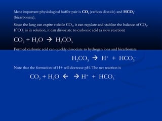 Most important physiological buffer pair is CO2 (carbon dioxide) and HCO3(bicarbonate).
Since the lung can expire volatile CO2, it can regulate and stablize the balance of CO2.
If CO2 is in solution, it can dissociate to carbonic acid (a slow reaction)

CO2 + H2O  H2CO3
Formed carbonic acid can quickly dissociate to hydrogen ions and bicarbonate:

H2CO3  H+ + HCO3Note that the formation of H+ will decrease pH. The net reaction is

CO2 + H2O   H+ + HCO3-

 