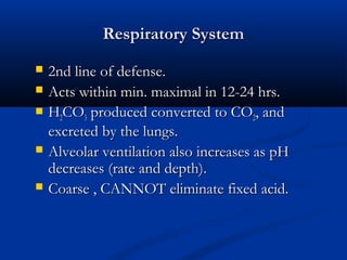 Respiratory System







2nd line of defense.
Acts within min. maximal in 12-24 hrs.
H2CO3 produced converted to CO2, and
excreted by the lungs.
Alveolar ventilation also increases as pH
decreases (rate and depth).
Coarse , CANNOT eliminate fixed acid.

 