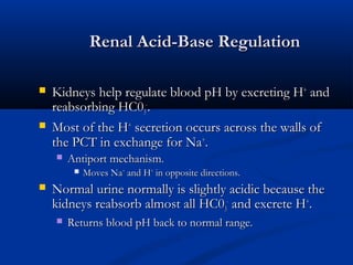Renal Acid-Base Regulation




Kidneys help regulate blood pH by excreting H+ and
reabsorbing HC03-.
Most of the H+ secretion occurs across the walls of
the PCT in exchange for Na+.


Antiport mechanism.




Moves Na+ and H+ in opposite directions.

Normal urine normally is slightly acidic because the
kidneys reabsorb almost all HC03- and excrete H+.


Returns blood pH back to normal range.

 
