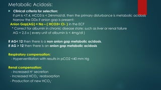 Metabolic Acidosis:
 Clinical criteria for selection:
If pH is <7.4, HCO3 is < 24mmol/dl, then the primary disturbance is metabolic acidosis
Narrow the DDx if anion gap is present:
Anion Gap(AG) = Na – ( HCO3+ Cl- ) in the ECF
* Correct for albumin in chronic disease state: such as liver or renal failure
AG + 2.5 x ( every unit of albumin is < 4mg/dl )
If AG< 12 then there is a non anion gap metabolic acidosis,
If AG > 12 then there is an anion gap metabolic acidosis
Respiratory compensation:
- Hyperventilation with results in pCO2 <40 mm Hg
Renal compensation:
- Increased H+
secretion
- Increased HCO3
−
reabsorption
- Production of new HCO3
−
 